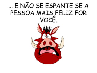 ... E NÃO SE ESPANTE SE A PESSOA MAIS FELIZ FOR VOCÊ. 
