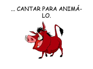 ... CANTAR PARA ANIMÁ-LO. 