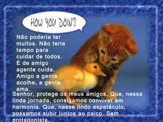 Senhor, protege os meus amigos. Que, nessa linda jornada, consigamos conviver em harmonia. Que, nesse lindo espetáculo, possamos subir juntos ao palco. Sem protagonista. Não poderia ter muitos. Não teria tempo para cuidar de todos. E de amigo agente cuida. Amigo a gente acolhe, a gente ama. 