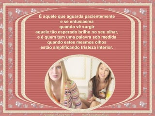 É aquele que aguarda pacientemente  e se entusiasma  quando vê surgir  aquele tão esperado brilho no seu olhar,  e é quem tem uma palavra sob medida  quando estes mesmos olhos  estão amplificando tristeza interior.    