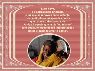 É lua nova,  é a estrela mais brilhante,  é luz que se renova a cada instante,  com múltiplas e inesperadas cores  que cabem todas na sua íris. Amigo é aquele que te diz "eu te amo"  sem qualquer medo de má interpretação :  amigo é quem te ama "e ponto".   