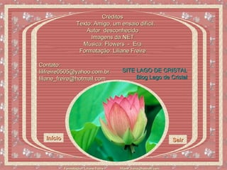 Créditos Texto: Amigo, um ensaio difícil. Autor  desconhecido Imagens da NET Música: Flowers  -  Era Formatação: Liliane Freire Início Sair Contato:  lilifreire0505@yahoo.com.br liliane_freire@hotmail.com SITE LAGO DE CRISTAL Blog  Lago de Cristal 