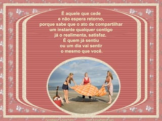 É aquele que cede  e não espera retorno,  porque sabe que o ato de compartilhar  um instante qualquer contigo  já o realimenta, satisfaz.    É quem já sentiu  ou um dia vai sentir  o mesmo que você. 