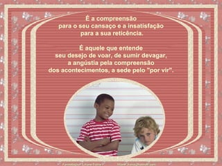É a compreensão  para o seu cansaço e a insatisfação  para a sua reticência. É aquele que entende  seu desejo de voar, de sumir devagar,  a angústia pela compreensão  dos acontecimentos, a sede pelo "por vir".   