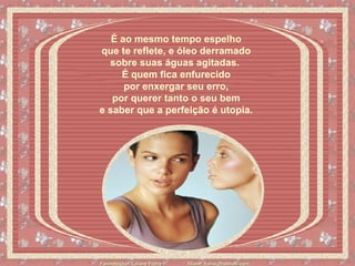 É ao mesmo tempo espelho  que te reflete, e óleo derramado  sobre suas águas agitadas.    É quem fica enfurecido  por enxergar seu erro,  por querer tanto o seu bem  e saber que a perfeição é utopia.   