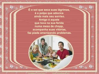 É o sol que seca suas lágrimas,  é a polpa que adocica  ainda mais seu sorriso. Amigo é aquele  que toca na sua ferida  numa mesa de chopp,  acompanha suas vitórias,   faz piada amenizando problemas.   