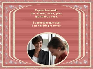 É quem tem medo,  dor, náusea, cólica, gozo,  igualzinho a você.    É quem sabe que viver  é ter história pra contar.   