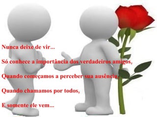Nunca deixe de vir... Só conhece a importância dos verdadeiros amigos, Quando começamos a perceber sua ausência, Quando chamamos por todos, E somente ele vem... 