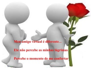 Meu amigo virtual é diferente... Ele não percebe as minhas lágrimas Percebe o momento de me confortar 