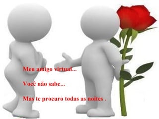 Meu amigo virtual... Você não sabe... Mas te procuro todas as noites . 