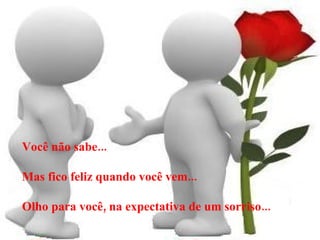 Você não sabe... Mas fico feliz quando você vem... Olho para você, na expectativa de um sorriso... 