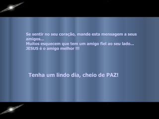 Se sentir no seu coração, mande esta mensagem a seus amigos...  Muitos esquecem que tem um amigo fiel ao seu lado...  JESUS é o amigo melhor !!!   Tenha um lindo dia, cheio de PAZ! 