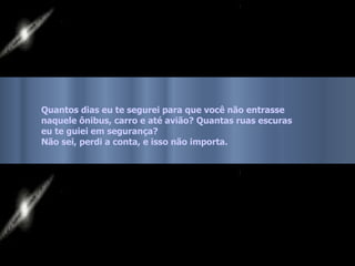Quantos dias eu te segurei para que você não entrasse  naquele ônibus, carro e até avião? Quantas ruas escuras eu te guiei em segurança?  Não sei, perdi a conta, e isso não importa.   