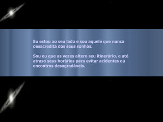 Eu estou ao seu lado e sou aquele que nunca
desacredita dos seus sonhos.

Sou eu que as vezes altero seu itinerário, e até
atraso seus horários para evitar acidentes ou
encontros desagradáveis.
 