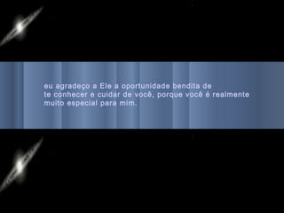 eu agradeço a Ele a oportunidade bendita de
te conhecer e cuidar de você, porque você é realmente
muito especial para mim.
 