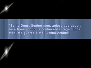 "Santo Deus, Senhor meu, zeloso guardador,
se a ti me confiou a conhecer-te, rege minha
vida, me guarde e me ilumine Amém!"
 