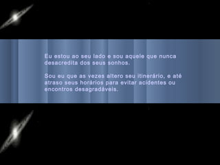 Eu estou ao seu lado e sou aquele que nunca
desacredita dos seus sonhos.

Sou eu que as vezes altero seu itinerário, e até
atraso seus horários para evitar acidentes ou
encontros desagradáveis.
 