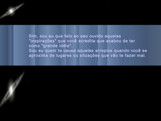 Sim, sou eu que falo ao seu ouvido aquelas
"inspirações" que você acredita que acabou de ter
como "grande idéia".
Sou eu quem te causa aqueles arrepios quando você se
aproxima de lugares ou situações que vão te fazer mal.
 