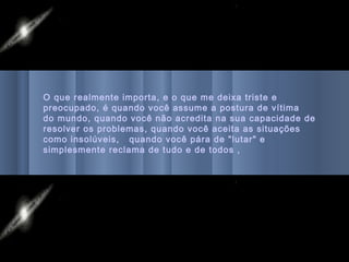 O que realmente importa, e o que me deixa triste e
preocupado, é quando você assume a postura de vítima
do mundo, quando você não acredita na sua capacidade de
resolver os problemas, quando você aceita as situações
como insolúveis, quando você pára de "lutar" e
simplesmente reclama de tudo e de todos ,
 