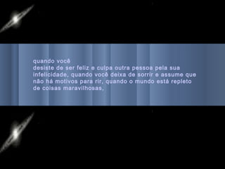 quando você
desiste de ser feliz e culpa outra pessoa pela sua
infelicidade, quando você deixa de sorrir e assume que
não há motivos para rir, quando o mundo está repleto
de coisas maravilhosas,
 