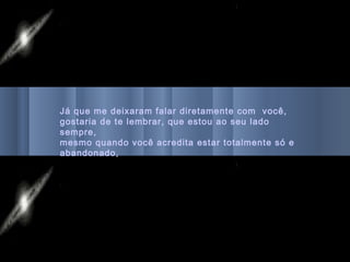 Já que me deixaram falar diretamente com você,
gostaria de te lembrar, que estou ao seu lado
sempre,
mesmo quando você acredita estar totalmente só e
abandonado,
 