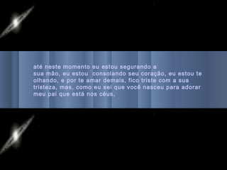até neste momento eu estou segurando a
sua mão, eu estou consolando seu coração, eu estou te
olhando, e por te amar demais, fico triste com a sua
tristeza, mas, como eu sei que você nasceu para adorar
meu pai que está nos céus,
 