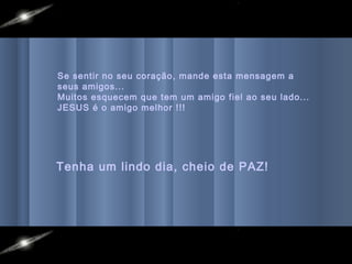 Se sentir no seu coração, mande esta mensagem a
seus amigos...
Muitos esquecem que tem um amigo fiel ao seu lado...
JESUS é o amigo melhor !!!
Tenha um lindo dia, cheio de PAZ!
 