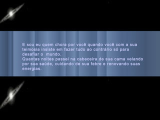 E sou eu quem chora por você quando você com a sua
teimosia insiste em fazer tudo ao contrário só para
desafiar o mundo.
Quantas noites passei na cabeceira de sua cama velando
por sua saúde, cuidando de sua febre e renovando suas
energias.
 