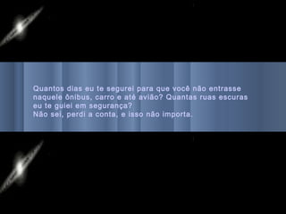 Quantos dias eu te segurei para que você não entrasse
naquele ônibus, carro e até avião? Quantas ruas escuras
eu te guiei em segurança?
Não sei, perdi a conta, e isso não importa.
 