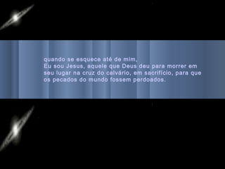 quando se esquece até de mim,
Eu sou Jesus, aquele que Deus deu para morrer em
seu lugar na cruz do calvário, em sacrifício, para que
os pecados do mundo fossem perdoados.
 