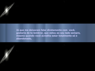 Já que me deixaram falar diretamente com  você, gostaria de te lembrar, que estou ao seu lado sempre,  mesmo quando você acredita estar totalmente só e abandonado, 