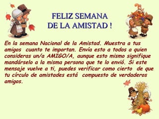 FELIZ SEMANA DE LA AMISTAD ! En la semana Nacional de la Amistad. Muestra a tus amigos  cuanto te importan. Envía esto a todos a quien consideras un/a AMIGO/A, aunque esto mismo signifique mandárselo a la misma persona que te lo envió. Si este mensaje vuelve a ti, puedes verificar como cierto  de que tu círculo de amistades está  compuesto de verdaderos amigos. 