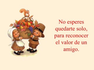 No esperes quedarte solo, para reconocer el valor de un amigo. 