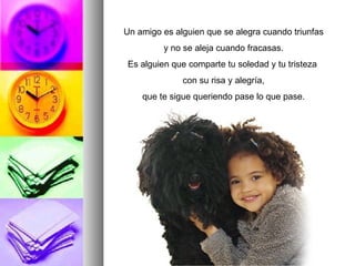 Un amigo es alguien que se alegra cuando triunfas y no se aleja cuando fracasas. Es alguien que comparte tu soledad y tu tristeza  con su risa y alegría, que te sigue queriendo pase lo que pase. 