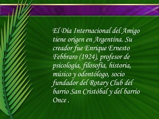 El Día Internacional del Amigo tiene origen en Argentina. Su creador fue Enrique Ernesto Febbraro (1924), profesor de psicología, filosofía, historia, músico y odontólogo, socio fundador del Rotary Club del barrio San Cristóbal y del barrio Once . 