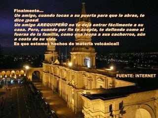 Finalmente...Un amigo, cuando tocas a su puerta para que le abras, te dice ¡pasa!Un amigo AREQUIPEÑO no te deja entrar fácilmente a su casa. Pero, cuando por fin te acepta, te defiende como si fueras de la familia, como una leona a sus cachorros, aún a costa de su vida.Es que estamos hechos de materia volcánica!!FUENTE: INTERNET