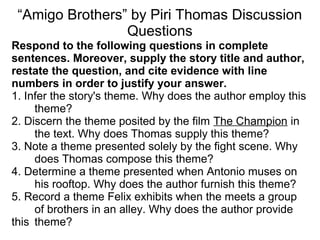 “Amigo Brothers” by Piri Thomas Discussion
Questions
Respond to the following questions in complete
sentences. Moreover, supply the story title and author,
restate the question, and cite evidence with line
numbers in order to justify your answer.
1. Infer the story's theme. Why does the author employ this
theme?
2. Discern the theme posited by the film The Champion in
the text. Why does Thomas supply this theme?
3. Note a theme presented solely by the fight scene. Why
does Thomas compose this theme?
4. Determine a theme presented when Antonio muses on
his rooftop. Why does the author furnish this theme?
5. Record a theme Felix exhibits when the meets a group
of brothers in an alley. Why does the author provide
this theme?
 