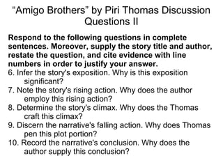 “Amigo Brothers” by Piri Thomas Discussion
Questions II
Respond to the following questions in complete
sentences. Moreover, supply the story title and author,
restate the question, and cite evidence with line
numbers in order to justify your answer.
6. Infer the story's exposition. Why is this exposition
significant?
7. Note the story's rising action. Why does the author
employ this rising action?
8. Determine the story's climax. Why does the Thomas
craft this climax?
9. Discern the narrative's falling action. Why does Thomas
pen this plot portion?
10. Record the narrative's conclusion. Why does the
author supply this conclusion?
 