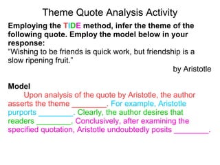 Theme Quote Analysis Activity
Employing the TIDE method, infer the theme of the
following quote. Employ the model below in your
response:
“Wishing to be friends is quick work, but friendship is a
slow ripening fruit.”
by Aristotle
Model
Upon analysis of the quote by Aristotle, the author
asserts the theme ________. For example, Aristotle
purports ________. Clearly, the author desires that
readers ________. Conclusively, after examining the
specified quotation, Aristotle undoubtedly posits ________.
 