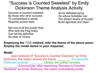 “Success is Counted Sweetest” by Emily
Dickinson Theme Analysis Activity
Employing the TIDE method, infer the theme of the above poem.
Employ the model below in your response:
Model
Upon analysis of “Success is Counted Sweetest” by Emily
Dickinson, the author asserts the theme ________. For example,
Dickinson purports ________. Clearly, the author conveys
________. Conclusively, after examining “Success is Counted
Sweetest” by Emily Dickinson, the author undoubtedly posits
Success is counted sweetest
By those who ne'er succeed.
To comprehend a nectar
Requires sorest need.
Not one of all the purple Host
Who took the Flag today
Can tell the definition
So clear of Victory
As he defeated-dying
On whose forbidden ear
The distant strains of triumph
Burst agonized and clear!
 