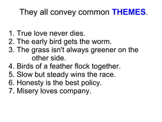 1. True love never dies.
2. The early bird gets the worm.
3. The grass isn't always greener on the
other side.
4. Birds of a feather flock together.
5. Slow but steady wins the race.
6. Honesty is the best policy.
7. Misery loves company.
They all convey common THEMES.
 