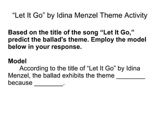 “Let It Go” by Idina Menzel Theme Activity
Based on the title of the song “Let It Go,”
predict the ballad's theme. Employ the model
below in your response.
Model
According to the title of “Let It Go” by Idina
Menzel, the ballad exhibits the theme ________
because ________.
 