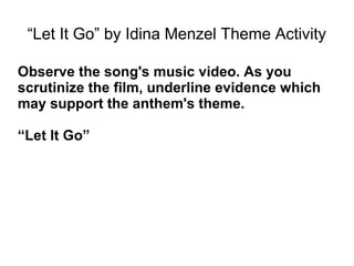 “Let It Go” by Idina Menzel Theme Activity
Observe the song's music video. As you
scrutinize the film, underline evidence which
may support the anthem's theme.
“Let It Go”
 
