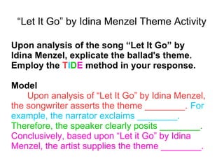 “Let It Go” by Idina Menzel Theme Activity
Upon analysis of the song “Let It Go” by
Idina Menzel, explicate the ballad's theme.
Employ the TIDE method in your response.
Model
Upon analysis of “Let It Go” by Idina Menzel,
the songwriter asserts the theme ________. For
example, the narrator exclaims ________.
Therefore, the speaker clearly posits ________.
Conclusively, based upon “Let it Go” by Idina
Menzel, the artist supplies the theme ________.
 