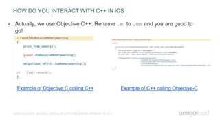 HOW DO YOU INTERACT WITH C++ IN iOS
AMIGOCLOUD: MOBILE CROSS-PLATFORM DEVELOPMENT IN C++
- Actually, we use Objective C++. Rename .m to .mm and you are good to
go!
Example of Objective C calling C++ Example of C++ calling Objective-C
 