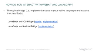 HOW DO YOU INTERACT WITH WEBKIT AND JAVASCRIPT
AMIGOCLOUD: MOBILE CROSS-PLATFORM DEVELOPMENT IN C++
- Through a bridge (i.e. implement a class in your native language and expose
it to JavaScript)
JavaScript and iOS Bridge (header, implementation)
JavaScript and Android Bridge (implementation)
 
