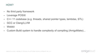 HOW?
AMIGOCLOUD: MOBILE CROSS-PLATFORM DEVELOPMENT IN C++
- No third party framework
- Leverage POSIX
- C++ 11 codebase (e.g. threads, shared pointer types, lambdas, STL)
- GCC or Clang/LLVM
- Webkit
- Custom Build system to handle complexity of compiling (AmigoMake)...
 