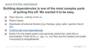 BUILD SYSTEM: AMIGOMAKE
AMIGOCLOUD: MOBILE CROSS-PLATFORM DEVELOPMENT IN C++
a) Open Source – built by us for us.
b) Python based
c) Downloads all external libraries (e.g. freetype, jpeg, sqlite, openssl, libcurl,
etc)
d) Trivial to add more dependencies
e) Builds it for the target system (can generate shared libs, static libs or
executables). Finds all the .c, .cpp, .m, .mm files and the headers and builds
it according to AmigoMakefile
Building dependencies is one of the most complex parts
of pulling this off. We wanted it to be easy.
 