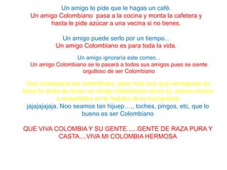 Que verraquera ser colombiano, pero más aun que verraquera es
tener la dicha de tener un amigo colombiano como tú, somos únicos
e irrepetibles en la historia de la humanidad
jajajajajaja. Noo seamos tan hijuep…., toches, pingos, etc, que lo
bueno es ser Colombiano
QUE VIVA COLOMBIA Y SU GENTE......GENTE DE RAZA PURA Y
CASTA....VIVA MI COLOMBIA HERMOSA
Un amigo te pide que le hagas un café.
Un amigo Colombiano pasa a la cocina y monta la cafetera y
hasta le pide azúcar a una vecina si no tienes.
Un amigo puede serlo por un tiempo...
Un amigo Colombiano es para toda la vida.
Un amigo ignoraría este correo...
Un amigo Colombiano se lo pasará a todos sus amigos pues se siente
orgulloso de ser Colombiano
 