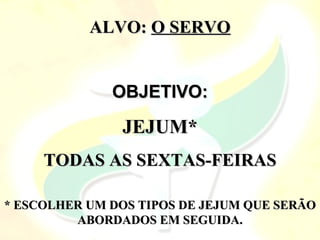 ALVO:
ALVO: O SERVO
O SERVO
OBJETIVO:
OBJETIVO:
JEJUM*
JEJUM*
TODAS AS SEXTAS-FEIRAS
TODAS AS SEXTAS-FEIRAS
* ESCOLHER UM DOS TIPOS DE JEJUM QUE SERÃO
* ESCOLHER UM DOS TIPOS DE JEJUM QUE SERÃO
ABORDADOS EM SEGUIDA.
ABORDADOS EM SEGUIDA.
 
